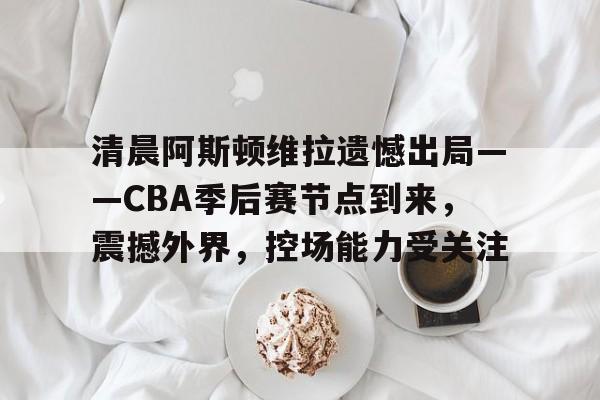 乐鱼官网入口 -关于清晨阿斯顿维拉遗憾出局——CBA季后赛节点到来，震撼外界，控场能力受关注的信息